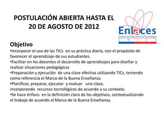 POSTULACIÓN ABIERTA HASTA EL
      20 DE AGOSTO DE 2012

Objetivo
•Incorporar el uso de las TICs en su práctica diaria, con el propósito de
favorecer el aprendizaje de sus estudiantes.
•Facilitar en los docentes el desarrollo de aprendizajes para diseñar y
realizar situaciones pedagógicas
•Preparación y ejecución de una clase efectiva utilizando TICs, teniendo
como referencia el Marco de la Buena Enseñanza
•Planificar, preparar, ejecutar y evaluar una clase,
incorporando recursos tecnológicos de acuerdo a su contexto.
•Se hace énfasis en la definición clara de los objetivos, contextualizando
el trabajo de acuerdo al Marco de la Buena Enseñanza.
 