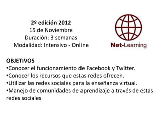 2º edición 2012
       15 de Noviembre
     Duración: 3 semanas
  Modalidad: Intensivo - Online

OBJETIVOS
•Conocer el funcionamiento de Facebook y Twitter.
•Conocer los recursos que estas redes ofrecen.
•Utilizar las redes sociales para la enseñanza virtual.
•Manejo de comunidades de aprendizaje a través de estas
redes sociales
 