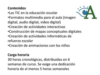 Contenidos
•Las TIC en la educación escolar
•Formatos multimedia para el aula (imagen
digital, audio digital, video digital)
•Creación de actividades interactivas
•Construcción de mapas conceptuales digitales
•Creación de actividades informáticas de
refuerzo escolar
•Creación de animaciones con los niños

Carga horaria
30 horas cronológicas, distribuidas en 6
semanas de curso. Se exige una dedicación
horaria de al menos 5 horas semanales
 