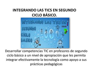 INTEGRANDO LAS TICS EN SEGUNDO
             CICLO BÁSICO.




Desarrollar competencias TIC en profesores de segundo
 ciclo básico a un nivel de apropiación que les permita
integrar efectivamente la tecnología como apoyo a sus
                  prácticas pedagógicas
 