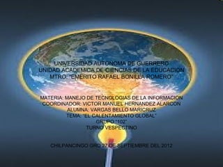 UNIVERSIDAD AUTONOMA DE GUERRERO
UNIDAD ACADEMICA DE CIENCIAS DE LA EDUCACION
   MTRO: “EMERITO RAFAEL BONILLA ROMERO”


MATERIA: MANEJO DE TECNOLOGIAS DE LA INFORMACION
 COORDINADOR: VICTOR MANUEL HERNANDEZ ALARCON
          ALUMNA: VARGAS BELLO MARICRUZ
         TEMA: “EL CALENTAMIENTO GLOBAL”
                    GRUPO “102”
                 TURNO VESPECTINO


   CHILPANCINGO GRO 27 DE SEPTIEMBRE DEL 2012
 