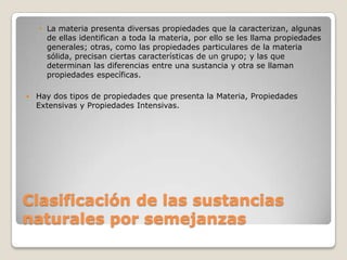 • La materia presenta diversas propiedades que la caracterizan, algunas
      de ellas identifican a toda la materia, por ello se les llama propiedades
      generales; otras, como las propiedades particulares de la materia
      sólida, precisan ciertas características de un grupo; y las que
      determinan las diferencias entre una sustancia y otra se llaman
      propiedades específicas.

   Hay dos tipos de propiedades que presenta la Materia, Propiedades
    Extensivas y Propiedades Intensivas.




Clasificación de las sustancias
naturales por semejanzas
 