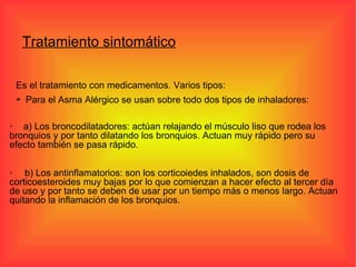 Es el tratamiento con medicamentos. Varios tipos: Para el Asma Alérgico se usan sobre todo dos tipos de inhaladores: Tratamiento sintomático b) Los antinflamatorios: son los corticoiedes inhalados, son dosis de corticoesteroides muy bajas por lo que comienzan a hacer efecto al tercer día de uso y por tanto se deben de usar por un tiempo más o menos largo. Actuan quitando la inflamación de los bronquios. a) Los broncodilatadores: actúan relajando el músculo liso que rodea los  bronquios y por tanto dilatando los bronquios. Actuan muy rápido pero su efecto también se pasa rápido. 