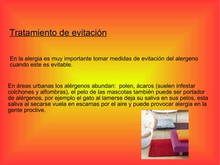 En la alergia es muy importante tomar medidas de evitación del alergeno cuando este es evitable. En áreas urbanas los alérgenos abundan:  polen, ácaros (suelen infestar colchones y alfombras), el pelo de las mascotas también puede ser portador de alérgenos, por ejemplo el gato al lamerse deja su saliva en sus pelos, esta saliva al secarse vuela en escamas por el aire y puede provocar alergia en la gente proclive. Tratamiento de evitación 