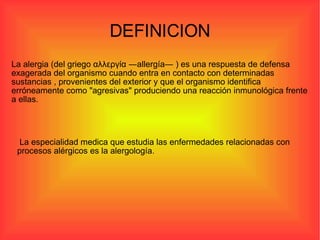 DEFINICION La especialidad medica que estudia las enfermedades relacionadas con procesos alérgicos es la alergología.  La alergia (del griego αλλεργία ―allergía― ) es una respuesta de defensa exagerada del organismo cuando entra en contacto con determinadas sustancias , provenientes del exterior y que el organismo identifica erróneamente como "agresivas" produciendo una reacción inmunológica frente a ellas. 