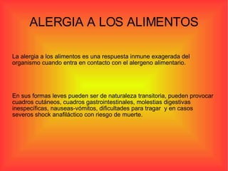 ALERGIA A LOS ALIMENTOS La alergia a los alimentos es una respuesta inmune exagerada del organismo cuando entra en contacto con el alergeno alimentario. En sus formas leves pueden ser de naturaleza transitoria, pueden provocar cuadros cutáneos, cuadros gastrointestinales, molestias digestivas inespecíficas, nauseas-vómitos, dificultades para tragar  y en casos severos shock anafiláctico con riesgo de muerte. 