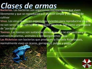 Bacterias. Las bacterias son organismos microscópicos que viven
libremente y que se reproducen por división simple y son fáciles de
cultivar
Virus. Los virus requieren organismos vivientes para reproducirse ya que
no son seres vivos, son sólo información genética. Son como una especie
de "parásitos
Toxinas. Las toxinas son sustancias venenosas que se encuentran y se
extraen de plantas, animales o microorganismos vivos
Las Ricketsias son bacterias que producen la llamada Rickettsiosis,
normalmente viven en ácaros, garrapatas, pulgas y piojos
 