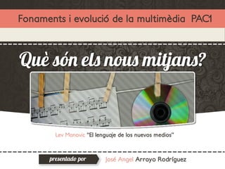 Fonaments i evolució de la multimèdia PAC1



Què són els nous mitjans?


        Lev Manovic “El lenguaje de los nuevos medios”



      presentado por       José Angel Arroyo Rodríguez
 