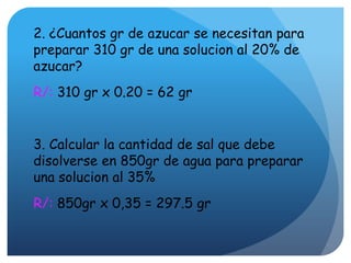 2. ¿Cuantos gr de azucar se necesitan para
preparar 310 gr de una solucion al 20% de
azucar?
R/: 310 gr x 0.20 = 62 gr
3. Calcular la cantidad de sal que debe
disolverse en 850gr de agua para preparar
una solucion al 35%
R/: 850gr x 0,35 = 297.5 gr