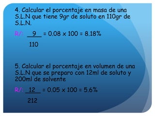 4. Calcular el porcentaje en masa de una
S.L.N que tiene 9gr de soluto en 110gr de
S.L.N.
R/: 9 = 0.08 x 100 = 8.18%
110
5. Calcular el porcentaje en volumen de una
S.L.N que se preparo con 12ml de soluto y
200ml de solvente
R/: 12 = 0.05 x 100 = 5.6%
212