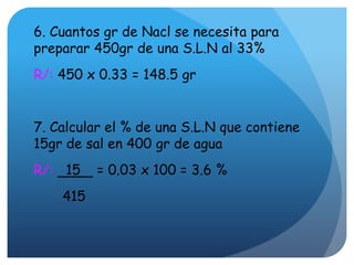 6. Cuantos gr de Nacl se necesita para
preparar 450gr de una S.L.N al 33%
R/: 450 x 0.33 = 148.5 gr
7. Calcular el % de una S.L.N que contiene
15gr de sal en 400 gr de agua
R/: 15 = 0.03 x 100 = 3.6 %
415