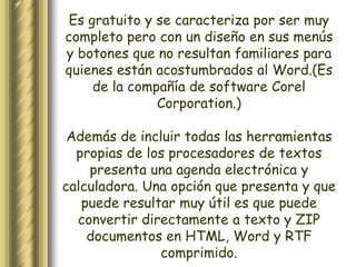 Es gratuito y se caracteriza por ser muy
completo pero con un diseño en sus menús
y botones que no resultan familiares para
quienes están acostumbrados al Word.(Es
     de la compañía de software Corel
               Corporation.)

 Además de incluir todas las herramientas
  propias de los procesadores de textos
    presenta una agenda electrónica y
calculadora. Una opción que presenta y que
   puede resultar muy útil es que puede
  convertir directamente a texto y ZIP
    documentos en HTML, Word y RTF
               comprimido.
 