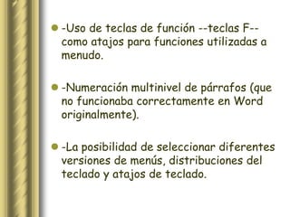 -Uso de teclas de función --teclas F--
  como atajos para funciones utilizadas a
  menudo.

 -Numeración multinivel de párrafos (que
  no funcionaba correctamente en Word
  originalmente).

 -La posibilidad de seleccionar diferentes
  versiones de menús, distribuciones del
  teclado y atajos de teclado.
 