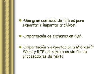  -Una gran cantidad de filtros para
  exportar e importar archivos.

 -Importación de ficheros en PDF.

 -Importación y exportación a Microsoft
  Word y RTF así como a un sin fin de
  procesadores de texto
 