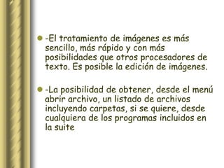  -El tratamiento de imágenes es más
  sencillo, más rápido y con más
  posibilidades que otros procesadores de
  texto. Es posible la edición de imágenes.

 -La posibilidad de obtener, desde el menú
  abrir archivo, un listado de archivos
  incluyendo carpetas, si se quiere, desde
  cualquiera de los programas incluidos en
  la suite
 