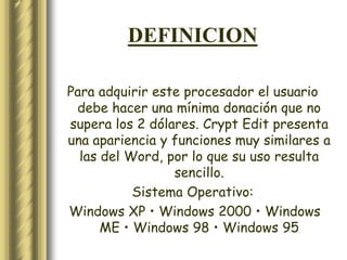 DEFINICION

Para adquirir este procesador el usuario
 debe hacer una mínima donación que no
supera los 2 dólares. Crypt Edit presenta
una apariencia y funciones muy similares a
  las del Word, por lo que su uso resulta
                 sencillo.
           Sistema Operativo:
Windows XP • Windows 2000 • Windows
      ME • Windows 98 • Windows 95
 