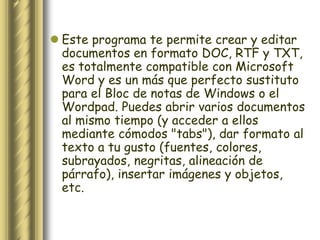  Este programa te permite crear y editar
  documentos en formato DOC, RTF y TXT,
  es totalmente compatible con Microsoft
  Word y es un más que perfecto sustituto
  para el Bloc de notas de Windows o el
  Wordpad. Puedes abrir varios documentos
  al mismo tiempo (y acceder a ellos
  mediante cómodos "tabs"), dar formato al
  texto a tu gusto (fuentes, colores,
  subrayados, negritas, alineación de
  párrafo), insertar imágenes y objetos,
  etc.
 