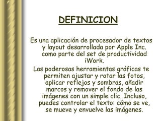 DEFINICION

Es una aplicación de procesador de textos
    y layout desarrollada por Apple Inc.
    como parte del set de productividad
                   iWork.
 Las poderosas herramientas gráficas te
     permiten ajustar y rotar las fotos,
     aplicar reflejos y sombras, añadir
      marcos y remover el fondo de las
    imágenes con un simple clic. Incluso,
   puedes controlar el texto: cómo se ve,
     se mueve y envuelve las imágenes.
 