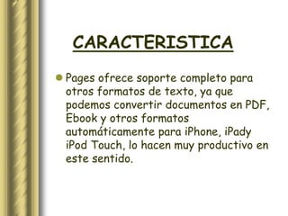 CARACTERISTICA
 Pages ofrece soporte completo para
  otros formatos de texto, ya que
  podemos convertir documentos en PDF,
  Ebook y otros formatos
  automáticamente para iPhone, iPady
  iPod Touch, lo hacen muy productivo en
  este sentido.
 
