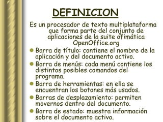 DEFINICION
Es un procesador de texto multiplataforma
       que forma parte del conjunto de
       aplicaciones de la suite ofimática
                OpenOffice.org
 Barra de título: contiene el nombre de la
  aplicación y del documento activo.
 Barra de menús: cada menú contiene los
  distintos posibles comandos del
  programa.
 Barra de herramientas: en ella se
  encuentran los botones más usados.
 Barras de desplazamiento: permiten
  movernos dentro del documento.
 Barra de estado: muestra información
  sobre el documento activo.
 