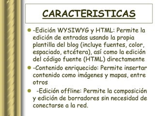 CARACTERISTICAS
 -Edición WYSIWYG y HTML: Permite la
  edición de entradas usando la propia
  plantilla del blog (incluye fuentes, color,
  espaciado, etcétera), así como la edición
  del código fuente (HTML) directamente
 -Contenido enriquecido: Permite insertar
  contenido como imágenes y mapas, entre
  otros
 -Edición offline: Permite la composición
  y edición de borradores sin necesidad de
  conectarse a la red.
 