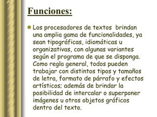 Funciones:
 Los procesadores de textos brindan
  una amplia gama de funcionalidades, ya
  sean tipográficas, idiomáticas u
  organizativas, con algunas variantes
  según el programa de que se disponga.
  Como regla general, todos pueden
  trabajar con distintos tipos y tamaños
  de letra, formato de párrafo y efectos
  artísticos; además de brindar la
  posibilidad de intercalar o superponer
  imágenes u otros objetos gráficos
  dentro del texto.
 