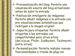  -Previsualización del blog: Permite una
  visualización exacta del blog actualizado
  antes de subir la entrada
 -Publicación inteligente de imágenes:
  Permite añadir imágenes a la entrada con
  pre visualizaciones automáticas que
  redirigen a la imagen original
 -Soporte para etiquetas: Permite añadir
  etiquetas a las entradas con
  compatibilidad para otros sitios
  (del.icio.us, Flickr, IceRocket, Technorati,
  entre otros)
 -Personalización: Permite instalar nuevas
  funcionalidades a través de plug-ins
 