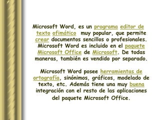Microsoft Word, es un programa editor de
 texto ofimático muy popular, que permite
 crear documentos sencillos o profesionales.
  Microsoft Word es incluido en el paquete
  Microsoft Office de Microsoft. De todas
 maneras, también es vendido por separado.

   Microsoft Word posee herramientas de
ortografía, sinónimos, gráficos, modelado de
  texto, etc. Además tiene una muy buena
 integración con el resto de las aplicaciones
       del paquete Microsoft Office.
 
