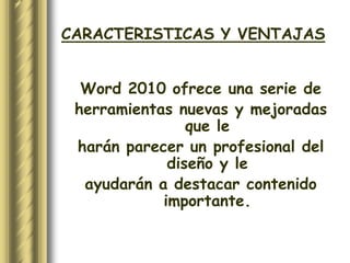 CARACTERISTICAS Y VENTAJAS


  Word 2010 ofrece una serie de
 herramientas nuevas y mejoradas
                que le
 harán parecer un profesional del
             diseño y le
  ayudarán a destacar contenido
            importante.
 