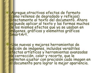  -Agregue atractivos efectos de formato
  (como rellenos de degradado y reflejos)
  directamente al texto del documento. Ahora
  ya puede aplicar al texto y las formas muchos
  de los mismos efectos que ya se usaban en
  imágenes, gráficos y elementos gráficos
  SmartArt.

-Use nuevas y mejores herramientas de
  edición de imágenes, incluidos versátiles
  efectos artísticos y herramientas avanzadas
  de corrección, color y recorte, que le
  permiten ajustar con precisión cada imagen en
  el documento para lograr la mejor apariencia.
 
