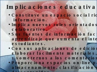 Análisis de costes Señale la ventaja financiera para el cliente Realice una comparación precio/calidad con la competencia Implicaciones educativas Constituye un espacio social rico en fuentes de información.   Implica nuevos roles orientados al trabajo colaborativo. Sus fuentes de información facilitan un  aprendizaje que aumenta el interés de estudiantes. Con sus aplicaciones de edición pueden elaborar fácilmente materiales, compartirlos y someternos a los comentarios de los lectores.   Proporciona espacios on-line para el  almacenamiento, clasificación y publicación de contenidos. 