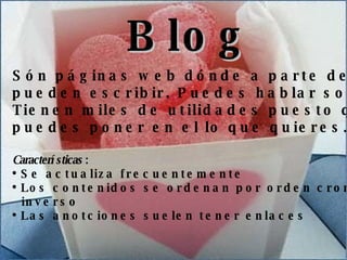 Ventajas Resuma las características y ventajas de las novedades presentadas Blog Són páginas web dónde a parte de escribir tu te  pueden escribir. Puedes hablar sobre los temas que quieras.  Tienen miles de utilidades puesto que es tuyo y  puedes poner en el lo que quieres. Características  : Se actualiza frecuentemente Los contenidos se ordenan por orden cronológico inverso Las anotciones suelen tener enlaces 