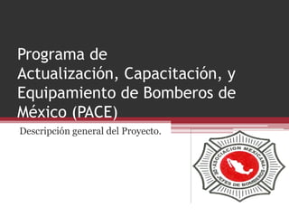 Programa de
Actualización, Capacitación, y
Equipamiento de Bomberos de
México (PACE)
Descripción general del Proyecto.
 