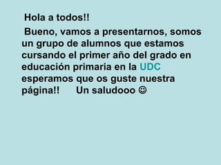 Hola a todos!!
Bueno, vamos a presentarnos, somos
un grupo de alumnos que estamos
cursando el primer año del grado en
educación primaria en la UDC
esperamos que os guste nuestra
página!! Un saludooo 