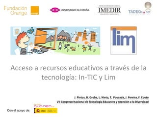 Acceso a recursos educativos a través de la
            tecnología: In-TIC y Lim

                                 J. Pintos, B. Groba, L. Nieto, T. Pousada, J. Pereira, F. Couto
                   VII Congreso Nacional de Tecnología Educativa y Atención a la Diversidad

Con el apoyo de:
 