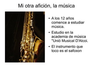 Mi otra afición, la música

             ●   A los 12 años
                 comence a estudiar
                 música.
             ●   Estudio en la
                 academia de música
                 ''Unió Musical D'Alcoi.
             ●   El instrumento que
                 toco es el safoxon
 