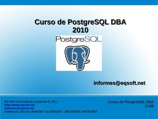 Curso de PostgreSQL DBA
                              2010




                                                            informes@eqsoft.net


EQ Soft Consultoría y Soporte E.I.R.L.                            Curso de PostgreSQL DBA
Http://www.eqsoft.net                                                                1/186
informes@eqsoft.net
Teléfonos: (51) 01–5645744 / 01-5645424 / 997244926 / 997003957
 