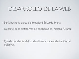 DESARROLLO DE LA WEB

• Sería   hecho la parte del blog: José Eduardo Mena

• La   parte de la plataforma de colaboración: Martha Álvarez 

 


• Queda  pendiente deﬁnir deadlines y la calendarización de
 objetivos.
 