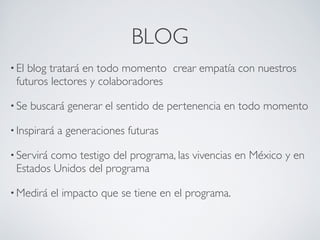 BLOG
• Elblog tratará en todo momento crear empatía con nuestros
 futuros lectores y colaboradores 

• Se   buscará generar el sentido de pertenencia en todo momento

• Inspirará   a generaciones futuras

• Servirá
        como testigo del programa, las vivencias en México y en
 Estados Unidos del programa

• Medirá    el impacto que se tiene en el programa.
 