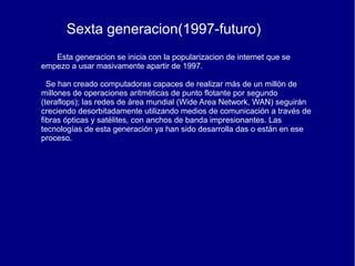 Sexta generacion(1997-futuro)
   Esta generacion se inicia con la popularizacion de internet que se
empezo a usar masivamente apartir de 1997.

  Se han creado computadoras capaces de realizar más de un millón de
millones de operaciones aritméticas de punto flotante por segundo
(teraflops); las redes de área mundial (Wide Area Network, WAN) seguirán
creciendo desorbitadamente utilizando medios de comunicación a través de
fibras ópticas y satélites, con anchos de banda impresionantes. Las
tecnologías de esta generación ya han sido desarrolla das o están en ese
proceso.
 
