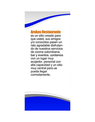 Arukas Restaurante
es un sitio creado para
que usted, sus amigos
y/o conocidos pasen un
rato agradable disfrutan-
do de nuestros servicios
de cocina colombiana,
bar y eventos. contamos
con un lugar muy
acojedor, personal con
alta capacidad y un sitio
muy central para ue
pueda llegar
comodamente.
 