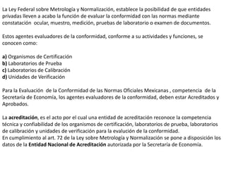 La Ley Federal sobre Metrología y Normalización, establece la posibilidad de que entidades
privadas lleven a acabo la función de evaluar la conformidad con las normas mediante
constatación ocular, muestro, medición, pruebas de laboratorio o examen de documentos.

Estos agentes evaluadores de la conformidad, conforme a su actividades y funciones, se
conocen como:

a) Organismos de Certificación
b) Laboratorios de Prueba
c) Laboratorios de Calibración
d) Unidades de Verificación

Para la Evaluación de la Conformidad de las Normas Oficiales Mexicanas , competencia de la
Secretaría de Economía, los agentes evaluadores de la conformidad, deben estar Acreditados y
Aprobados.

La acreditación, es el acto por el cual una entidad de acreditación reconoce la competencia
técnica y confiabilidad de los organismos de certificación, laboratorios de prueba, laboratorios
de calibración y unidades de verificación para la evalución de la conformidad.
En cumplimiento al art. 72 de la Ley sobre Metrología y Normalización se pone a disposición los
datos de la Entidad Nacional de Acreditación autorizada por la Secretaría de Economía.
 