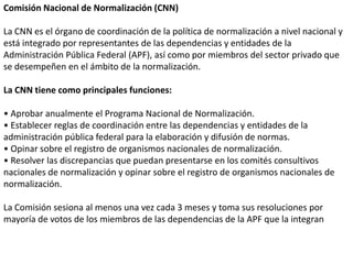 Comisión Nacional de Normalización (CNN)

La CNN es el órgano de coordinación de la política de normalización a nivel nacional y
está integrado por representantes de las dependencias y entidades de la
Administración Pública Federal (APF), así como por miembros del sector privado que
se desempeñen en el ámbito de la normalización.

La CNN tiene como principales funciones:

• Aprobar anualmente el Programa Nacional de Normalización.
• Establecer reglas de coordinación entre las dependencias y entidades de la
administración pública federal para la elaboración y difusión de normas.
• Opinar sobre el registro de organismos nacionales de normalización.
• Resolver las discrepancias que puedan presentarse en los comités consultivos
nacionales de normalización y opinar sobre el registro de organismos nacionales de
normalización.

La Comisión sesiona al menos una vez cada 3 meses y toma sus resoluciones por
mayoría de votos de los miembros de las dependencias de la APF que la integran
 