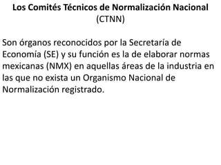 Los Comités Técnicos de Normalización Nacional
                      (CTNN)

Son órganos reconocidos por la Secretaría de
Economía (SE) y su función es la de elaborar normas
mexicanas (NMX) en aquellas áreas de la industria en
las que no exista un Organismo Nacional de
Normalización registrado.
 