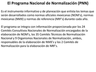 El Programa Nacional de Normalización (PNN)
Es el instrumento informativo y de planeación que enlista los temas que
serán desarrollados como normas oficiales mexicanas (NOM's), normas
mexicanas (NMX) y normas de referencia (NRF's) durante cada año.

El programa se integra con información proporcionada por los 24
Comités Consultivos Nacionales de Normalización encargados de la
elaboración de NOM's, los 35 Comités Técnicos de Normalización
Nacional y 9 Organismos Nacionales de Normalización, ambos,
responsables de la elaboración de NMX's y los 2 Comités de
Normalización para la elaboración de NRF's.
 