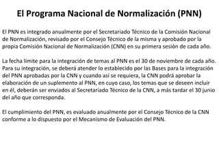 El Programa Nacional de Normalización (PNN)
El PNN es integrado anualmente por el Secretariado Técnico de la Comisión Nacional
de Normalización, revisado por el Consejo Técnico de la misma y aprobado por la
propia Comisión Nacional de Normalización (CNN) en su primera sesión de cada año.

La fecha límite para la integración de temas al PNN es el 30 de noviembre de cada año.
Para su integración, se deberá atender lo establecido por las Bases para la integración
del PNN aprobadas por la CNN y cuando así se requiera, la CNN podrá aprobar la
elaboración de un suplemento al PNN, en cuyo caso, los temas que se deseen incluir
en él, deberán ser enviados al Secretariado Técnico de la CNN, a más tardar el 30 junio
del año que corresponda.

El cumplimiento del PNN, es evaluado anualmente por el Consejo Técnico de la CNN
conforme a lo dispuesto por el Mecanismo de Evaluación del PNN.
 