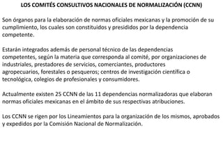 LOS COMITÉS CONSULTIVOS NACIONALES DE NORMALIZACIÓN (CCNN)

Son órganos para la elaboración de normas oficiales mexicanas y la promoción de su
cumplimiento, los cuales son constituidos y presididos por la dependencia
competente.

Estarán integrados además de personal técnico de las dependencias
competentes, según la materia que corresponda al comité, por organizaciones de
industriales, prestadores de servicios, comerciantes, productores
agropecuarios, forestales o pesqueros; centros de investigación científica o
tecnológica, colegios de profesionales y consumidores.

Actualmente existen 25 CCNN de las 11 dependencias normalizadoras que elaboran
normas oficiales mexicanas en el ámbito de sus respectivas atribuciones.

Los CCNN se rigen por los Lineamientos para la organización de los mismos, aprobados
y expedidos por la Comisión Nacional de Normalización.
 