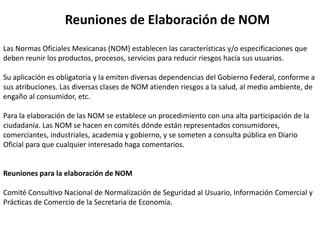 Reuniones de Elaboración de NOM
Las Normas Oficiales Mexicanas (NOM) establecen las características y/o especificaciones que
deben reunir los productos, procesos, servicios para reducir riesgos hacia sus usuarios.

Su aplicación es obligatoria y la emiten diversas dependencias del Gobierno Federal, conforme a
sus atribuciones. Las diversas clases de NOM atienden riesgos a la salud, al medio ambiente, de
engaño al consumidor, etc.

Para la elaboración de las NOM se establece un procedimiento con una alta participación de la
ciudadanía. Las NOM se hacen en comités dónde están representados consumidores,
comerciantes, industriales, academia y gobierno, y se someten a consulta pública en Diario
Oficial para que cualquier interesado haga comentarios.


Reuniones para la elaboración de NOM

Comité Consultivo Nacional de Normalización de Seguridad al Usuario, Información Comercial y
Prácticas de Comercio de la Secretaria de Economía.
 