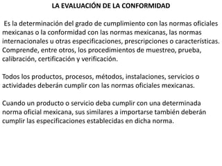 LA EVALUACIÓN DE LA CONFORMIDAD

 Es la determinación del grado de cumplimiento con las normas oficiales
mexicanas o la conformidad con las normas mexicanas, las normas
internacionales u otras especificaciones, prescripciones o características.
Comprende, entre otros, los procedimientos de muestreo, prueba,
calibración, certificación y verificación.

Todos los productos, procesos, métodos, instalaciones, servicios o
actividades deberán cumplir con las normas oficiales mexicanas.

Cuando un producto o servicio deba cumplir con una determinada
norma oficial mexicana, sus similares a importarse también deberán
cumplir las especificaciones establecidas en dicha norma.
 