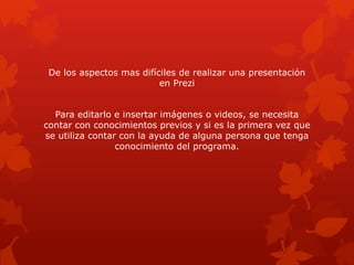De los aspectos mas difíciles de realizar una presentación
                          en Prezi


  Para editarlo e insertar imágenes o videos, se necesita
contar con conocimientos previos y si es la primera vez que
se utiliza contar con la ayuda de alguna persona que tenga
                 conocimiento del programa.
 
